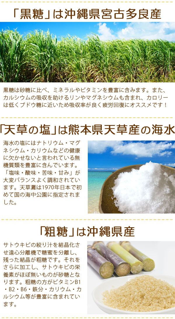 黒糖は沖縄県宮古多良産、塩は熊本県天草産、粗糖は沖縄県産を使用!黒糖は砂糖に比べ、ミネラルやビタミンを豊富に含みます。また、カルシウムの吸収を助けるリンやマグネシウムも含まれ、カロリーは低くブドウ糖に近いため、吸収率が良く、疲労開封にオススメです!