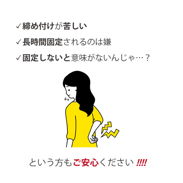 締めつけが苦しい、長時間固定されるのは嫌、固定しないと意味がないんじゃ…という方もご安心ください！！