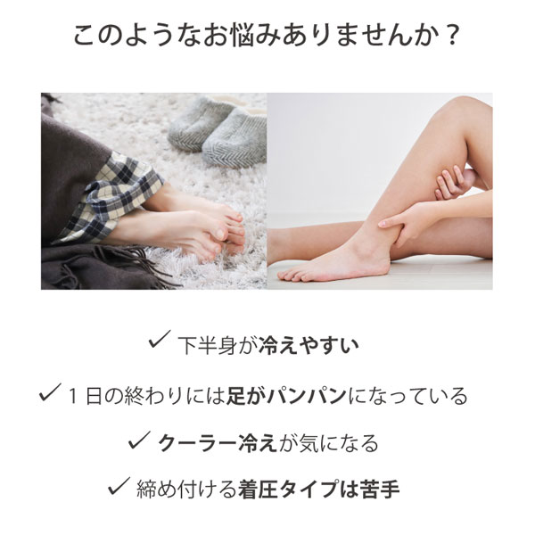 このようなお悩みありませんか？お腹や下半身が冷えやすい、1日の終わりには足がパンパンになっている、クーラー冷えが気になる、締め付ける着圧タイプは苦手