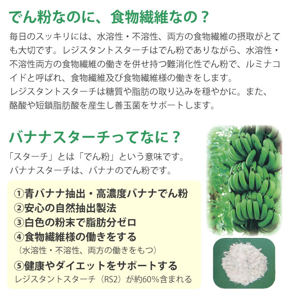 レジスタントスターチはでん粉でありながら、水溶性・不溶性両方の食物繊維の働きを併せ持つ難消化性でん粉で、ルミナコイドと呼ばれ、食物繊維及び食物繊維様の働きをします。