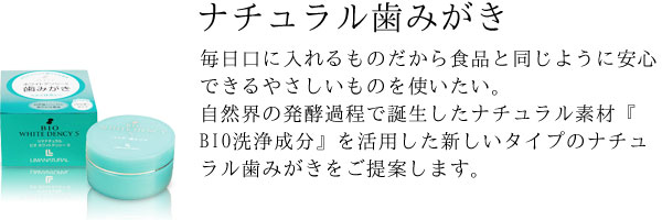 毎日口に入れるものだから食品と同じように安心できるやさしいものを使いたい。自然界の発酵過程で誕生したナチュラル素材『BIO洗浄成分』を活用した新しいタイプのナチュラル歯みがきをご提案します。