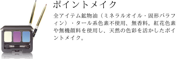 全アイテム鉱物油（ミネラルオイル・固形パラフィン）・タール系色素不使用、無香料。紅花色素や無機顔料を使用し、天然の色彩を活かしたポイントメイク。