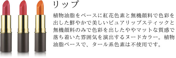 植物油脂をベースに紅花色素と無機顔料で色彩を出した鮮やかで美しいピュアリップスティックと無機顔料のみで色彩を出したややマットな質感で落ち着いた雰囲気を演出するヌードカラー。植物油脂ベースで、タール系色素は不使用です。