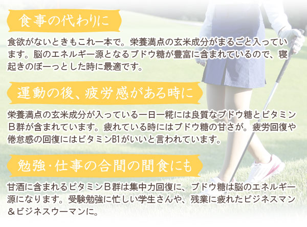 食事の代わりに、運動の後、疲労感がある時に、勉強・仕事の合間にも ○食事の代わりに…食欲がないときもこれ一本で。栄養満点の玄米成分がまるごと入っています。脳のエネルギー源となるブドウ糖が豊富に含まれているので、寝起きのぼーっとした時に最適です。○運動の後、疲労感がある時に…栄養満点の玄米成分が入っている一日一糀には良質なブドウ糖とビタミンB群が含まれています。疲れている時にはブドウ糖の甘さが。疲労回復や倦怠感の回復にはビタミンB1がいいと言われています。勉強・仕事の合間にも…甘酒に含まれるビタミンB群は集中力回復に、ブドウ糖は脳のエネルギー源になります。受験勉強に忙しい学生さんや、残業に疲れたビジネスマン&ビジネスウーマンに。
