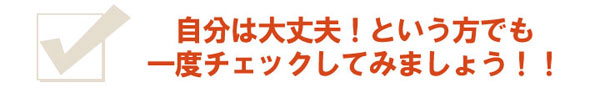 自分は大丈夫！という方でも、一度チェックしてみましょう！！