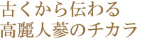 古くから伝わる高麗人蔘のチカラ